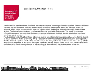 © University of South Wales
Feedback about the task - Notes
Feedback about the task includes information about errors—whether something is correct or incorrect. Feedback about the
task also includes information about the depth or quality of the work, often against criteria that are either explicit (for
example, criteria from a scoring rubric) or implicit in the assignment (for example, a written assignment should be well
written). Feedback about the task may include a need for more information (for example, "You should include more
information about the First Continental Congress in this report"). Feedback about the task can also include information
about neatness or format.
Feedback about the task has been found to be more powerful when it corrects misconceptions than when it alerts students
to lack of information (Hattie & Timperley, 2007). If a student doesn't know something, further instruction is more powerful
than feedback. One problem with feedback about the task is that it may not transfer to other tasks because it is specific to
the particular assignment. In that sense, although it contributes to better learning for the task at hand, task feedback does
not contribute to further learning as much as the second type, feedback about the process used to do the task.
 