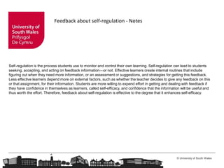 © University of South Wales
Feedback about self-regulation - Notes
Self-regulation is the process students use to monitor and control their own learning. Self-regulation can lead to students
seeking, accepting, and acting on feedback information—or not. Effective learners create internal routines that include
figuring out when they need more information, or an assessment or suggestions, and strategies for getting this feedback.
Less effective learners depend more on external factors, such as whether the teacher decides to give any feedback on this
or that assignment, for their information. Students are more willing to expend effort in getting and dealing with feedback if
they have confidence in themselves as learners, called self-efficacy, and confidence that the information will be useful and
thus worth the effort. Therefore, feedback about self-regulation is effective to the degree that it enhances self-efficacy.
 