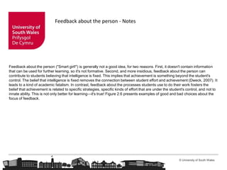 © University of South Wales
Feedback about the person - Notes
Feedback about the person ("Smart girl!") is generally not a good idea, for two reasons. First, it doesn't contain information
that can be used for further learning, so it's not formative. Second, and more insidious, feedback about the person can
contribute to students believing that intelligence is fixed. This implies that achievement is something beyond the student's
control. The belief that intelligence is fixed removes the connection between student effort and achievement (Dweck, 2007). It
leads to a kind of academic fatalism. In contrast, feedback about the processes students use to do their work fosters the
belief that achievement is related to specific strategies, specific kinds of effort that are under the student's control, and not to
innate ability. This is not only better for learning—it's true! Figure 2.6 presents examples of good and bad choices about the
focus of feedback.
 