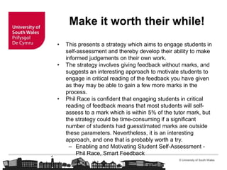 © University of South Wales
Make it worth their while!
• This presents a strategy which aims to engage students in
self-assessment and thereby develop their ability to make
informed judgements on their own work.
• The strategy involves giving feedback without marks, and
suggests an interesting approach to motivate students to
engage in critical reading of the feedback you have given
as they may be able to gain a few more marks in the
process.
• Phil Race is confident that engaging students in critical
reading of feedback means that most students will self-
assess to a mark which is within 5% of the tutor mark, but
the strategy could be time-consuming if a significant
number of students had guesstimated marks are outside
these parameters. Nevertheless, it is an interesting
approach, and one that is probably worth a try.
– Enabling and Motivating Student Self-Assessment -
Phil Race, Smart Feedback
 