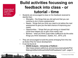 © University of South Wales
Build activities focussing on
feedback into class - or
tutorial - time
• Students are encouraged to draw on the feedback received to
identify their:
– Strengths - 'the things that you did well and that you can
continue to do in future assessments'
– Needs - 'things that you think you need to do before the next
assessment to give you the best chance of improving your
marks'
– Opportunities - ' things that you got wrong or missed that
could have helped you to gain more marks' and
– Barriers - 'what you think could make it difficult to do the extra
things you think necessary'. (Sykes, A.E., 2010, p.9)
• They are encouraged to build the points emerging from this into
an Action Plan for future development.
• It can be found at:
– SNOB Analysis - University of Salford -
http://www.careers.salford.ac.uk/cms/resources/uploads/File/
Making%20the%20most%20of%20Feedback(1).pdf - page 9
 