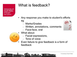 © University of South Wales
What is feedback?
• Any response you make to student's efforts
eg
 Marks/Grades
 Written, annotations, comments
 Face-face, oral
• What about:
 Facial expressions,
 Tone of voice
• Even failure to give feedback is a form of
feedback
 