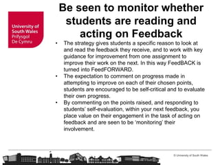 © University of South Wales
Be seen to monitor whether
students are reading and
acting on Feedback
• The strategy gives students a specific reason to look at
and read the feedback they receive, and to work with key
guidance for improvement from one assignment to
improve their work on the next. In this way FeedBACK is
turned into FeedFORWARD.
• The expectation to comment on progress made in
attempting to improve on each of their chosen points,
students are encouraged to be self-critical and to evaluate
their own progress.
• By commenting on the points raised, and responding to
students’ self-evaluation, within your next feedback, you
place value on their engagement in the task of acting on
feedback and are seen to be ‘monitoring’ their
involvement.
 