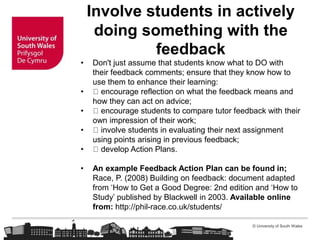 © University of South Wales
Involve students in actively
doing something with the
feedback
• Don't just assume that students know what to DO with
their feedback comments; ensure that they know how to
use them to enhance their learning:
• encourage reflection on what the feedback means and
how they can act on advice;
• encourage students to compare tutor feedback with their
own impression of their work;
• involve students in evaluating their next assignment
using points arising in previous feedback;
• develop Action Plans.
• An example Feedback Action Plan can be found in;
Race, P. (2008) Building on feedback: document adapted
from ‘How to Get a Good Degree: 2nd edition and ‘How to
Study’ published by Blackwell in 2003. Available online
from: http://phil-race.co.uk/students/
 