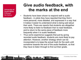 © University of South Wales
Give audio feedback, with
the marks at the end
• Students have been shown to respond well to audio
feedback - in pilots they have reported that they find it
more personal, more detailed, and expressed in a way that
it makes it easier to understand what is being said about
their work. There are reports that students are altogether
more likely to listen to feedback than to read feedback,
and to return to the same piece of feedback more
frequently when it is audio feedback.
• Thus some experience suggests that just by giving
recorded audio feedback, students are more likely to pay
attention. However, another strategy which can be
incorporated is to keep the actual mark for the work until
sometime towards the end of the audio feedback, so that
they have to listen through to find out their grade.
 
