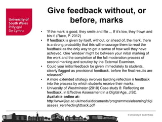 © University of South Wales
Give feedback without, or
before, marks
• 'If the mark is good, they smile and file ... If it’s low, they frown and
bin it' (Race, P. 2012)
• If feedback is given by itself, without, or ahead of, the mark, there
is a strong probability that this will encourage them to read the
feedback as the only way to get a sense of how well they have
achieved. One 'window' might be between your initial marking of
the work and the completion of the full moderation process of
second marking and scrutiny by the External Examiner.
• Could your initial feedback be given immediately to students,
clearly flagged as provisional feedback, before the final results are
released?
• A more extended strategy involves building reflection n feedback
into the process by which students receive their marks:
• University of Westminster (2010) Case study 8: Reflecting on
feedback, in Effective Assessment in a Digital Age, JISC.
Available online at:
http://www.jisc.ac.uk/media/documents/programmes/elearning/digi
assess_rereflectingfdback.pdf
 