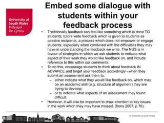 © University of South Wales
Embed some dialogue with
students within your
feedback process
• Traditionally feedback can feel like something which is done TO
students; tutors write feedback which is given to students as
passive recipients, a process which does not empower or engage
students, especially when combined with the difficulties they may
have in understanding the feedback we write. The NUS is in
favour of strategies in which we ask students to indicate what
aspect of their work they would like feedback on, and include
reference to this within our comments.
• To do this, encourage students to think about feedback IN
ADVANCE and target your feedback accordingly - when they
submit an assessment ask them to:
– either indicate what they would like feedback on, which may
be an academic skill (e.g. structure of argument) they are
trying to develop;
– or to indicate what aspects of an assessment they found
difficult.
• However, it will also be important to draw attention to key issues
in the work which they may have missed. (Irons 2007, p.76).
 