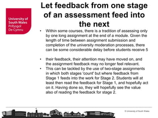 © University of South Wales
Let feedback from one stage
of an assessment feed into
the next
• Within some courses, there is a tradition of assessing only
by one long assignment at the end of a module. Given the
length of time between assignment submission and
completion of the university moderation processes, there
can be some considerable delay before students receive 5
• their feedback, their attention may have moved on, and
the assignment feedback may no longer feel relevant.
• This can be tackled by the use of two-stage assignments
in which both stages 'count' but where feedback from
Stage 1 feeds into the work for Stage 2. Students will at
least then read the feedback for Stage 1, and hopefully act
on it. Having done so, they will hopefully see the value
also of reading the feedback for stage 2.
 