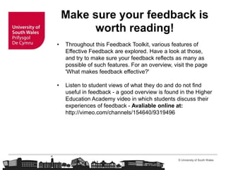 © University of South Wales
Make sure your feedback is
worth reading!
• Throughout this Feedback Toolkit, various features of
Effective Feedback are explored. Have a look at those,
and try to make sure your feedback reflects as many as
possible of such features. For an overview, visit the page
'What makes feedback effective?'
• Listen to student views of what they do and do not find
useful in feedback - a good overview is found in the Higher
Education Academy video in which students discuss their
experiences of feedback - Avaliable online at:
http://vimeo.com/channels/154640/9319496
 