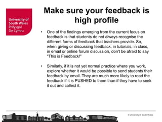 © University of South Wales
Make sure your feedback is
high profile
• One of the findings emerging from the current focus on
feedback is that students do not always recognise the
different forms of feedback that teachers provide. So,
when giving or discussing feedback, in tutorials, in class,
in email or online forum discussion, don't be afraid to say
"This is Feedback!"
• Similarly, if it is not yet normal practice where you work,
explore whether it would be possible to send students their
feedback by email. They are much more likely to read the
feedback if it is PUSHED to them than if they have to seek
it out and collect it.
 