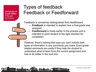 © University of South Wales
Types of feedback
Feedback or Feedforward
Feedback is sometimes distinguished from feedforward.
– Feedback is intended to explain how a final grade was
assigned
– Feedforward is made earlier in the process and is
intended to point student in the right direction for
completion.
However, there's nothing that says you can't include both
types of information in any comments you make. Even grade-
related comments are useful if they help the student to
understand what to learn from the current assignment and
how to do better in the next one.
 