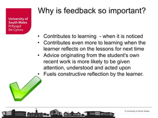 © University of South Wales
Why is feedback so important?
• Contributes to learning - when it is noticed
• Contributes even more to learning when the
learner reflects on the lessons for next time
• Advice originating from the student's own
recent work is more likely to be given
attention, understood and acted upon
• Fuels constructive reflection by the learner.
 