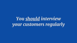 You should interview 

your customers regularly
 