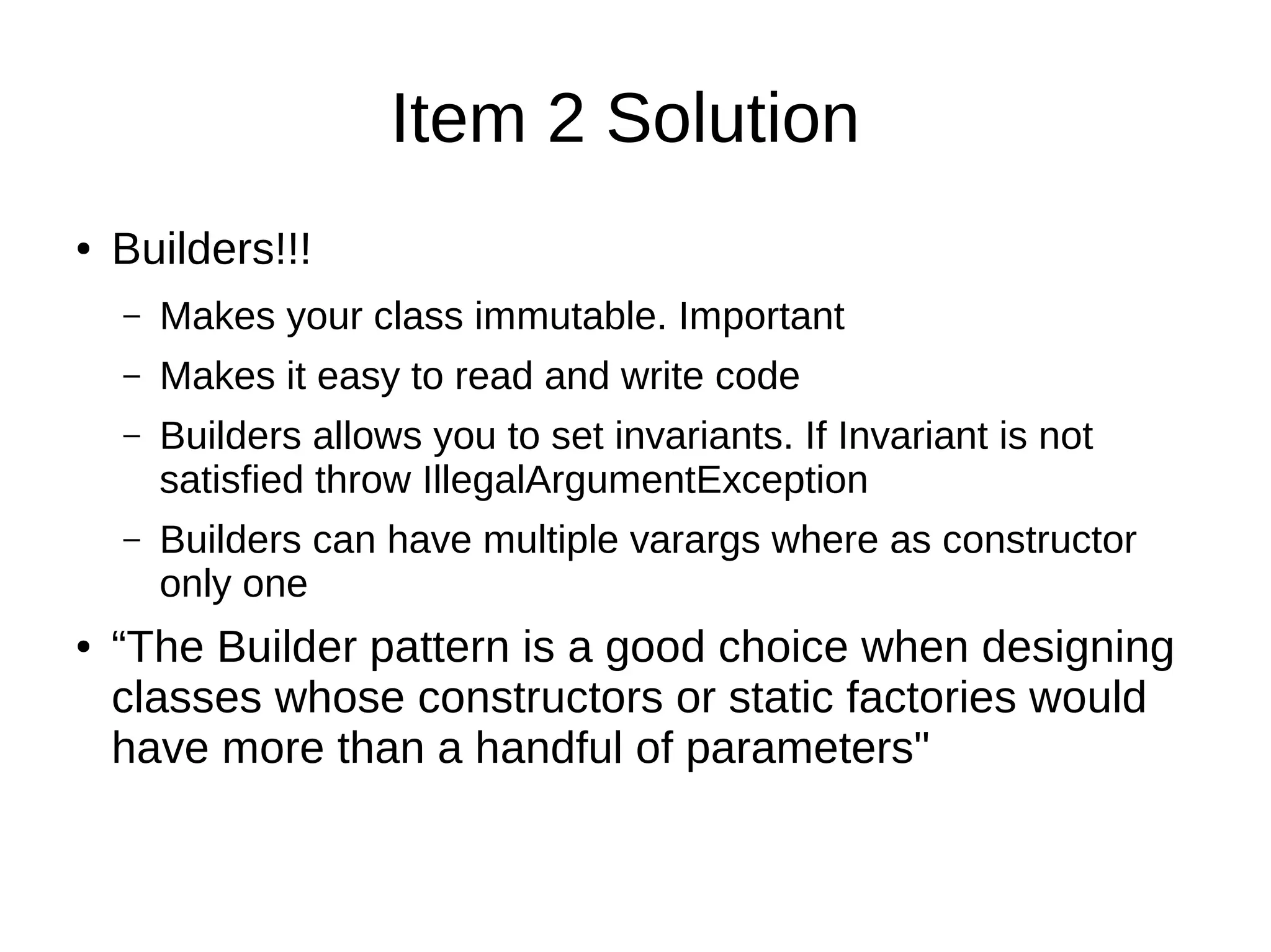 Item 2 Solution
● Builders!!!
– Makes your class immutable. Important
– Makes it easy to read and write code
– Builders allows you to set invariants. If Invariant is not
satisfied throw IllegalArgumentException
– Builders can have multiple varargs where as constructor
only one
● “The Builder pattern is a good choice when designing
classes whose constructors or static factories would
have more than a handful of parameters"
 