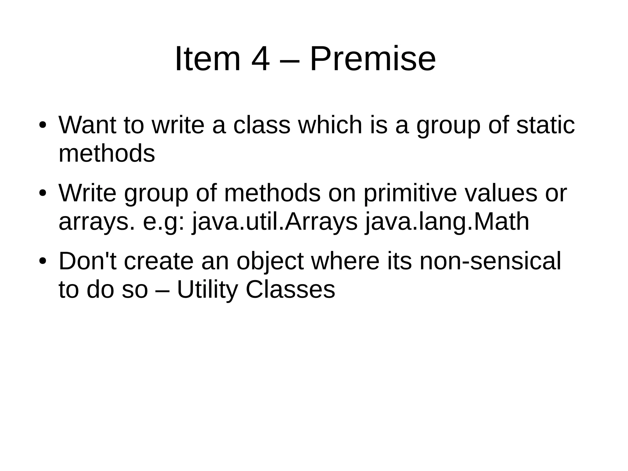 Item 4 – Premise
● Want to write a class which is a group of static
methods
● Write group of methods on primitive values or
arrays. e.g: java.util.Arrays java.lang.Math
● Don't create an object where its non-sensical
to do so – Utility Classes
 