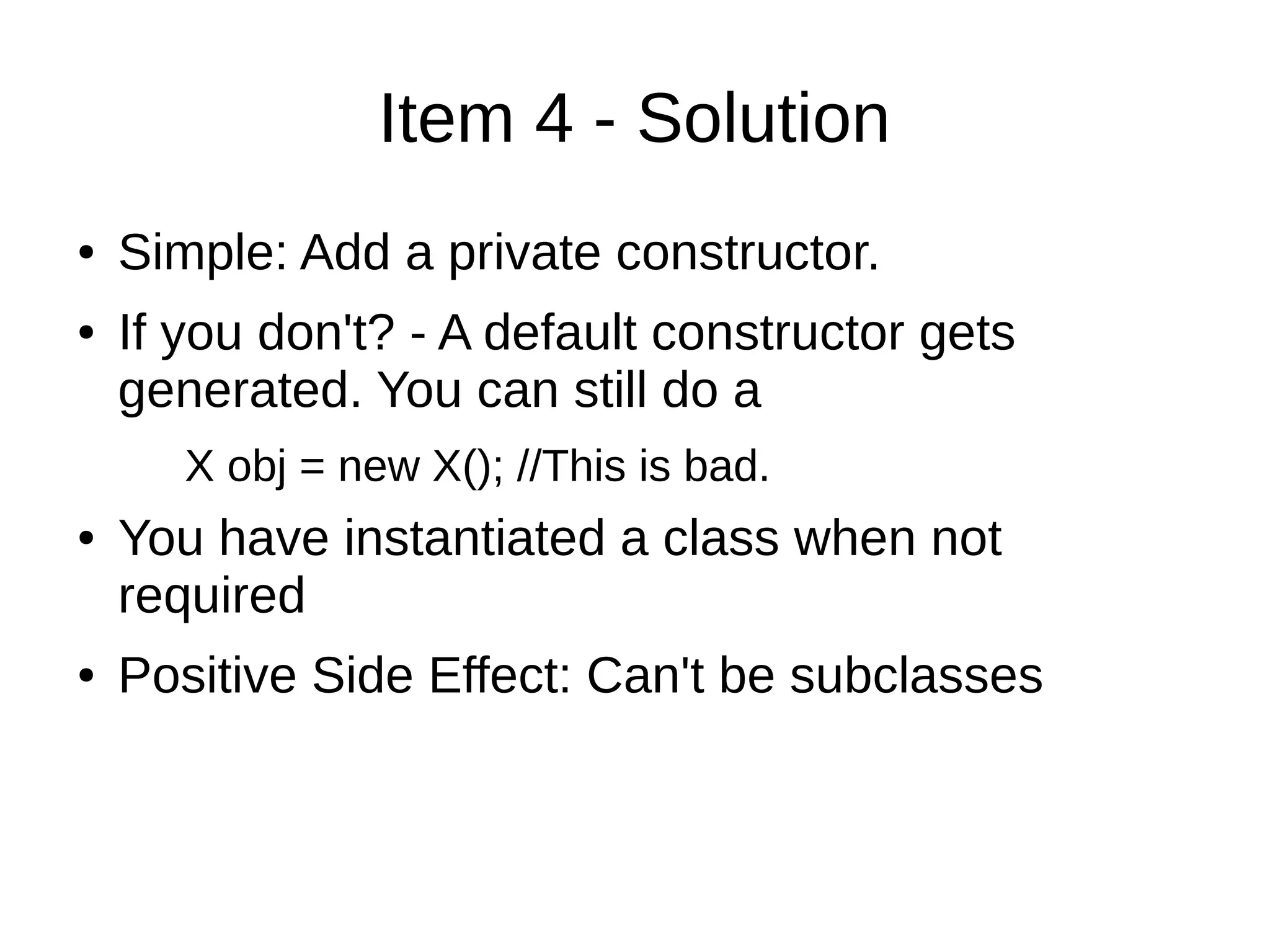 Item 4 - Solution
● Simple: Add a private constructor.
● If you don't? - A default constructor gets
generated. You can still do a
X obj = new X(); //This is bad.
● You have instantiated a class when not
required
● Positive Side Effect: Can't be subclasses
 