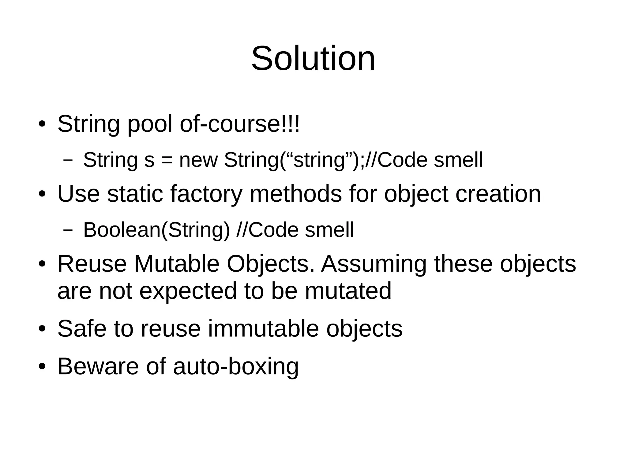 Solution
● String pool of-course!!!
– String s = new String(“string”);//Code smell
● Use static factory methods for object creation
– Boolean(String) //Code smell
● Reuse Mutable Objects. Assuming these objects
are not expected to be mutated
● Safe to reuse immutable objects
● Beware of auto-boxing
 