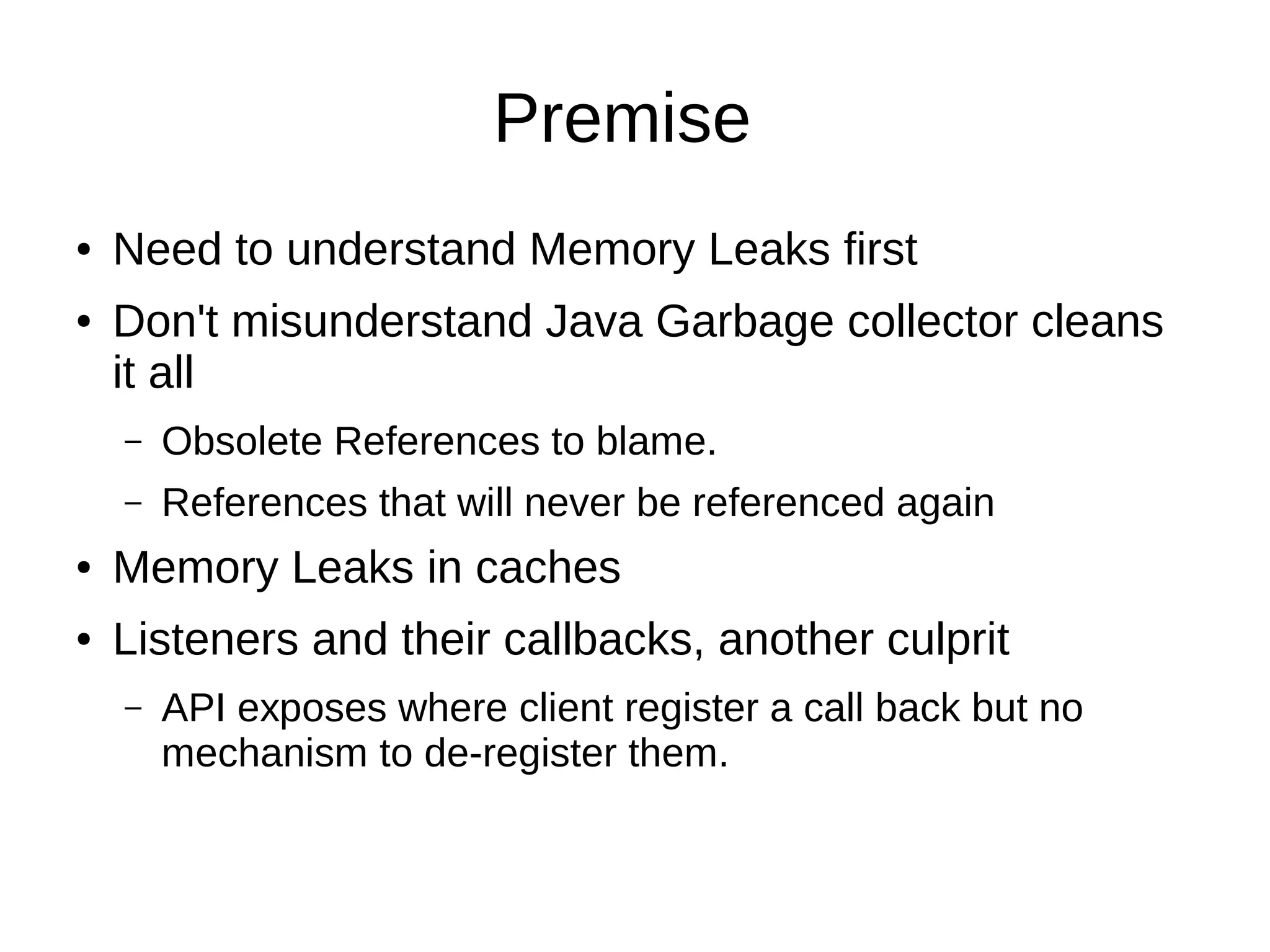 Premise
● Need to understand Memory Leaks first
● Don't misunderstand Java Garbage collector cleans
it all
– Obsolete References to blame.
– References that will never be referenced again
● Memory Leaks in caches
● Listeners and their callbacks, another culprit
– API exposes where client register a call back but no
mechanism to de-register them.
 
