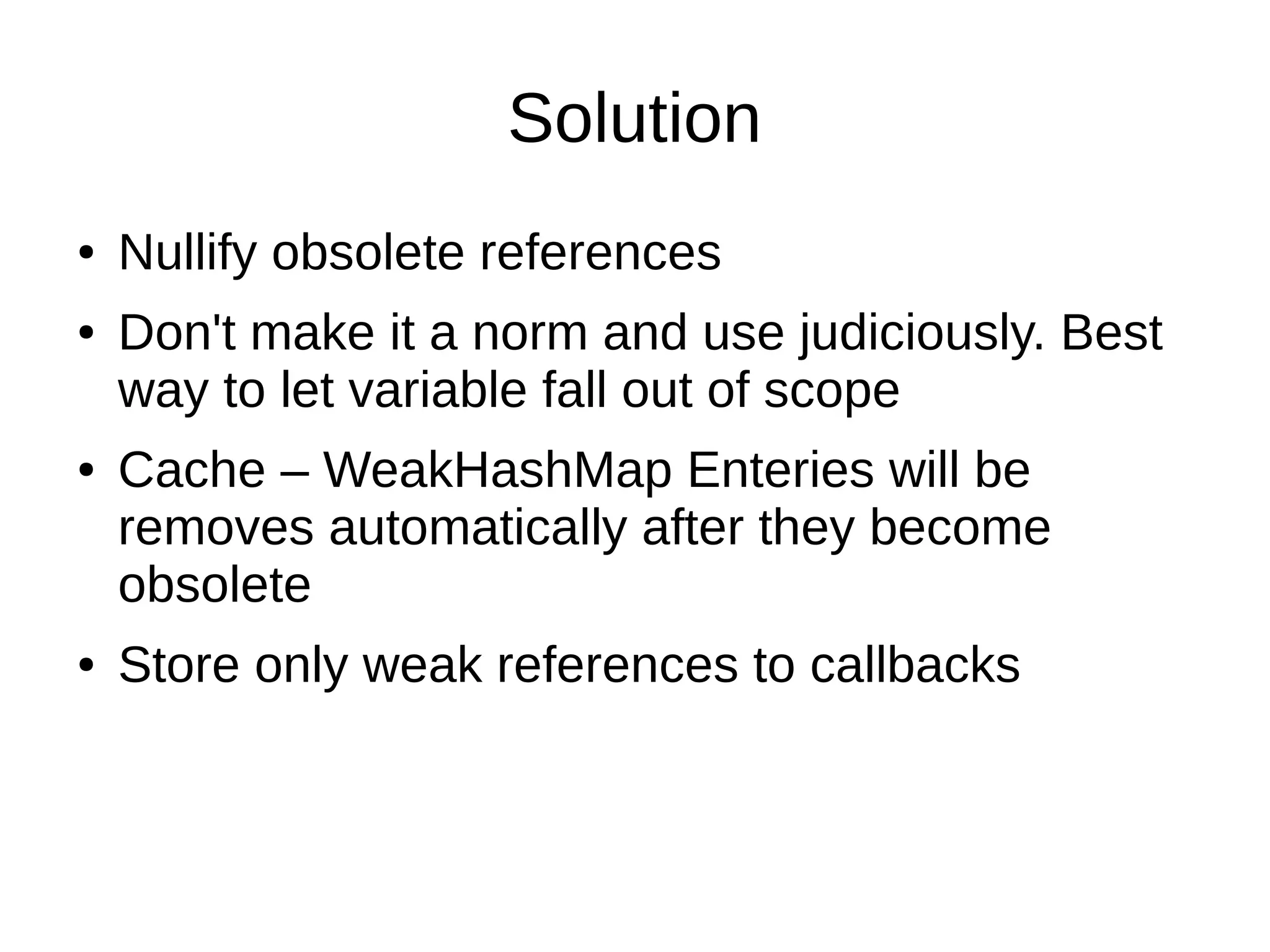 Solution
● Nullify obsolete references
● Don't make it a norm and use judiciously. Best
way to let variable fall out of scope
● Cache – WeakHashMap Enteries will be
removes automatically after they become
obsolete
● Store only weak references to callbacks
 