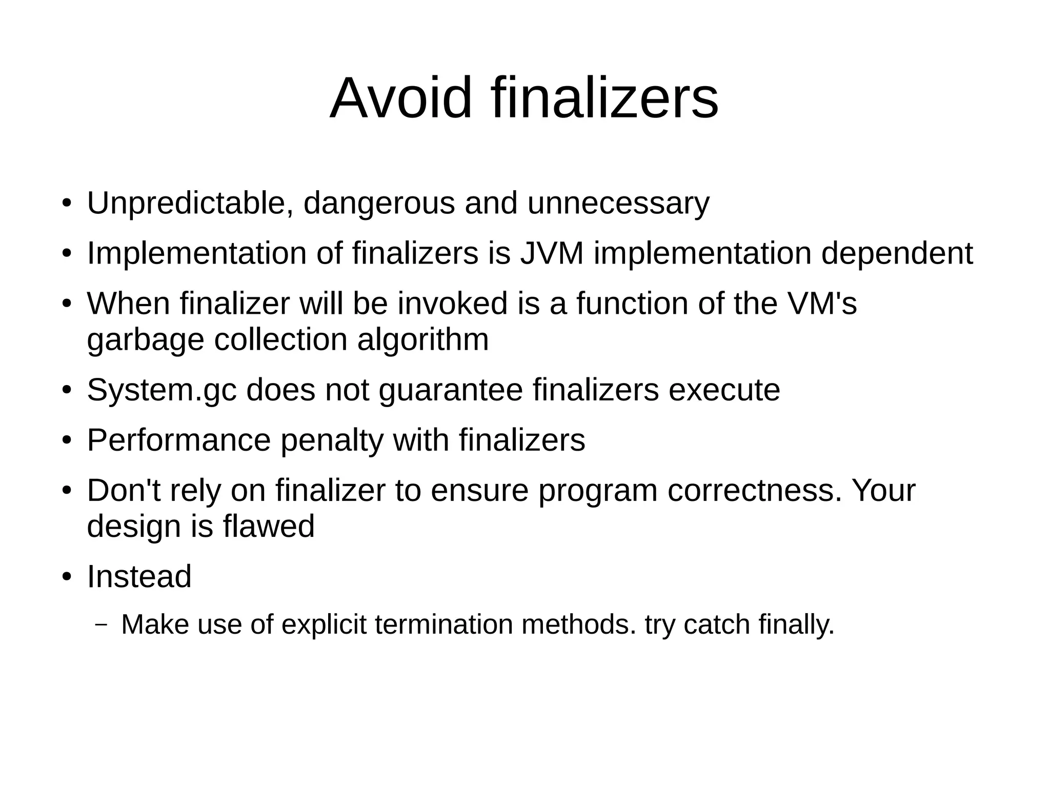 Avoid finalizers
● Unpredictable, dangerous and unnecessary
● Implementation of finalizers is JVM implementation dependent
● When finalizer will be invoked is a function of the VM's
garbage collection algorithm
● System.gc does not guarantee finalizers execute
● Performance penalty with finalizers
● Don't rely on finalizer to ensure program correctness. Your
design is flawed
● Instead
– Make use of explicit termination methods. try catch finally.
 