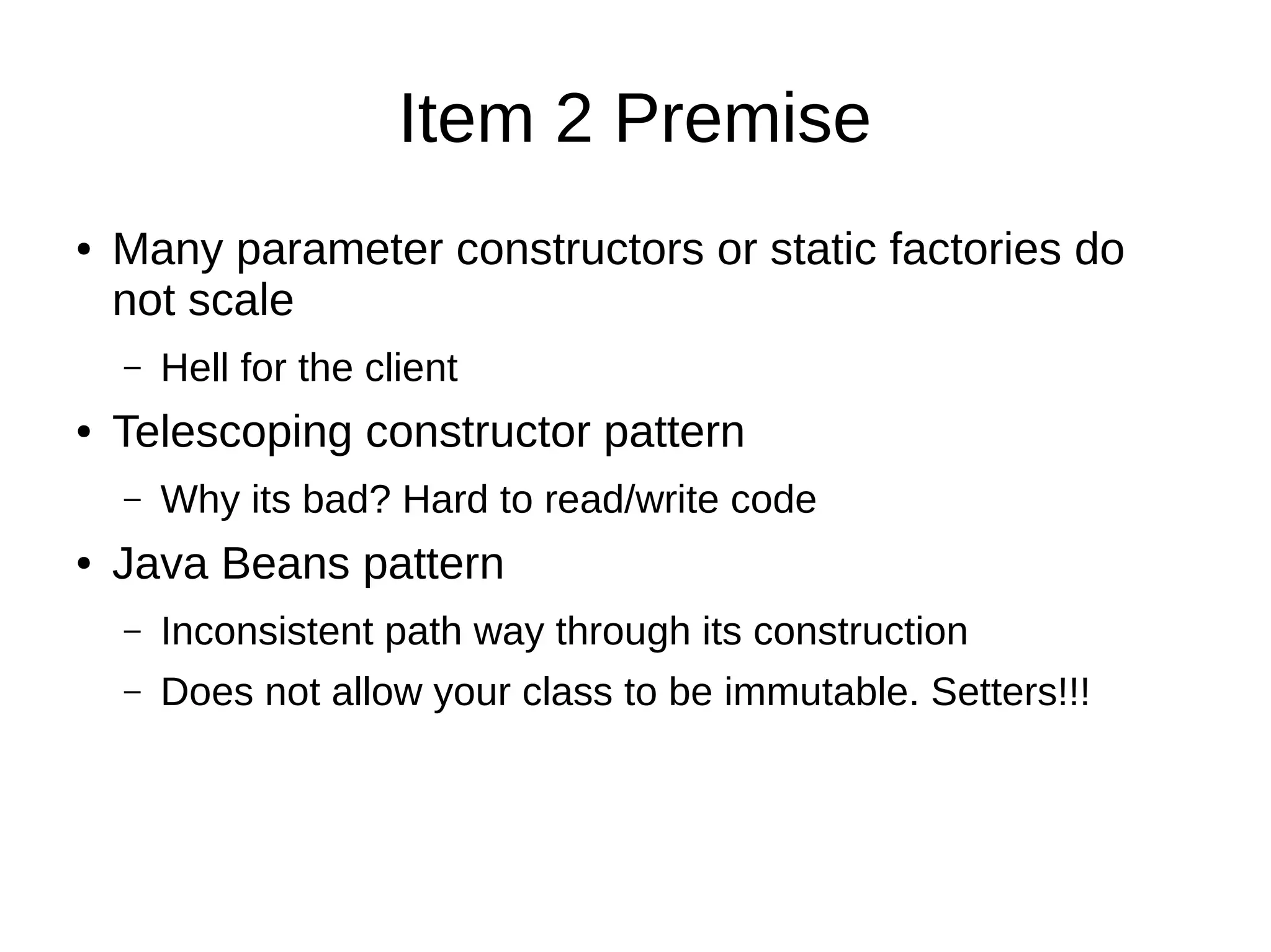 Item 2 Premise
● Many parameter constructors or static factories do
not scale
– Hell for the client
● Telescoping constructor pattern
– Why its bad? Hard to read/write code
● Java Beans pattern
– Inconsistent path way through its construction
– Does not allow your class to be immutable. Setters!!!
 