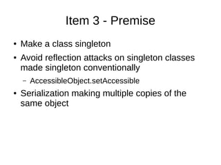 Item 3 - Premise
● Make a class singleton
● Avoid reflection attacks on singleton classes
made singleton conventionally
– AccessibleObject.setAccessible
● Serialization making multiple copies of the
same object
 