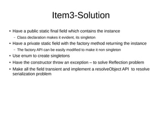 Item3-Solution
● Have a public static final field which contains the instance
– Class declaration makes it evident, its singleton
● Have a private static field with the factory method returning the instance
– The factory API can be easily modified to make it non singleton
● Use enum to create singletons
● Have the constructor throw an exception – to solve Reflection problem
● Make all the field transient and implement a resolveObject API to resolve
serialization problem
 