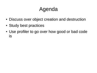 Agenda
● Discuss over object creation and destruction
● Study best practices
● Use profiler to go over how good or bad code
is
 
