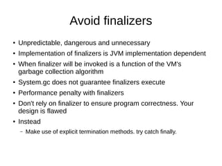 Avoid finalizers
● Unpredictable, dangerous and unnecessary
● Implementation of finalizers is JVM implementation dependent
● When finalizer will be invoked is a function of the VM's
garbage collection algorithm
● System.gc does not guarantee finalizers execute
● Performance penalty with finalizers
● Don't rely on finalizer to ensure program correctness. Your
design is flawed
● Instead
– Make use of explicit termination methods. try catch finally.
 