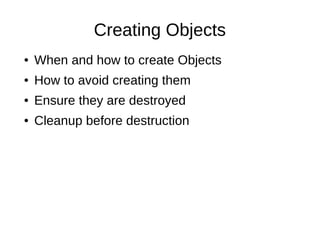 Creating Objects
● When and how to create Objects
● How to avoid creating them
● Ensure they are destroyed
● Cleanup before destruction
 