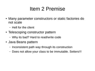 Item 2 Premise
● Many parameter constructors or static factories do
not scale
– Hell for the client
● Telescoping constructor pattern
– Why its bad? Hard to read/write code
● Java Beans pattern
– Inconsistent path way through its construction
– Does not allow your class to be immutable. Setters!!!
 