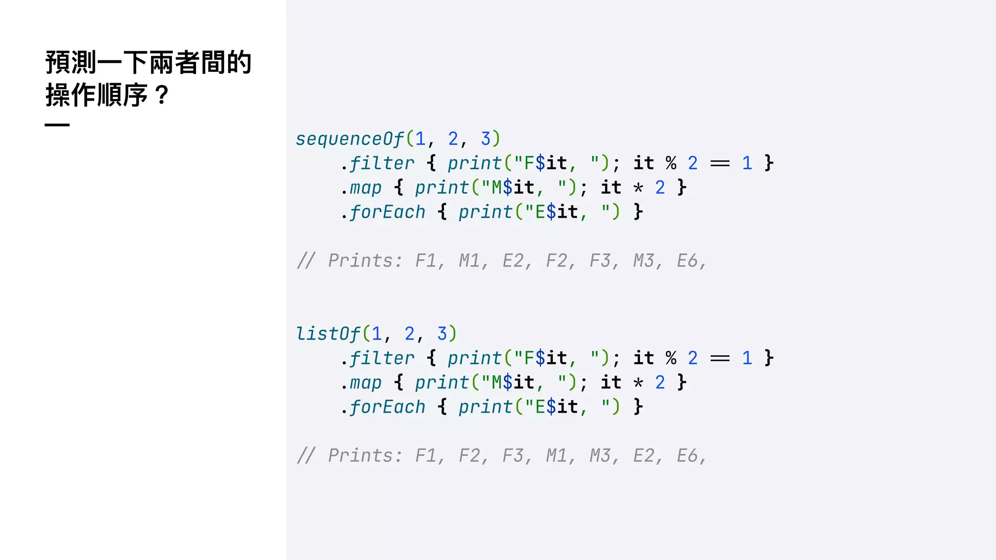 sequenceOf(1, 2, 3)
.filter { print("F$it, "); it % 2 !" 1 }
.map { print("M$it, "); it * 2 }
.forEach { print("E$it, ") }
!" Prints: F1, M1, E2, F2, F3, M3, E6,
listOf(1, 2, 3)
.filter { print("F$it, "); it % 2 !" 1 }
.map { print("M$it, "); it * 2 }
.forEach { print("E$it, ") }
!" Prints: F1, F2, F3, M1, M3, E2, E6,
預測⼀下兩者間的
操作順序？
—
 