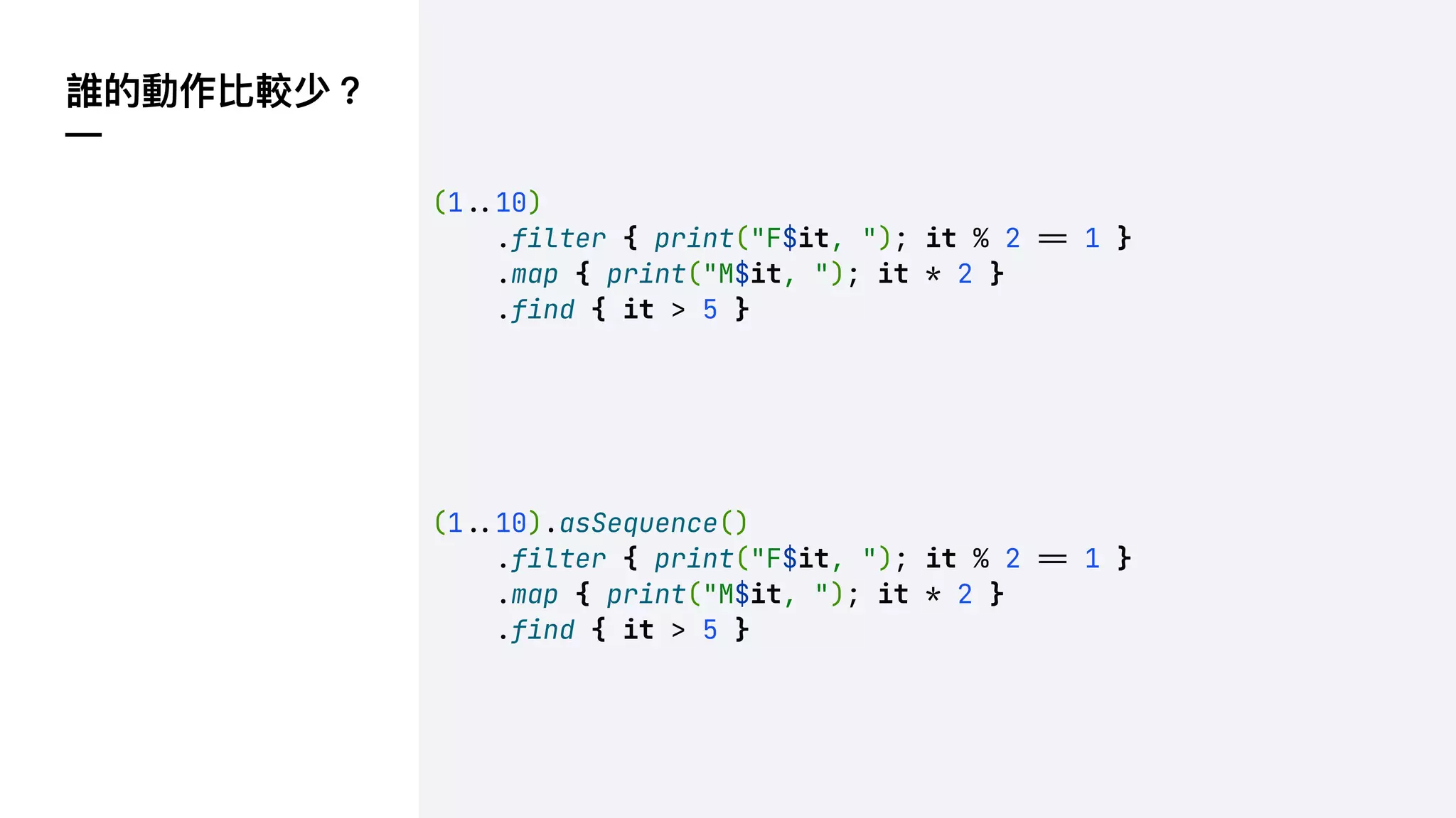 誰的動作比較少？
—
(1!#10)
.filter { print("F$it, "); it % 2 !" 1 }
.map { print("M$it, "); it * 2 }
.find { it > 5 }
(1!#10).asSequence()
.filter { print("F$it, "); it % 2 !" 1 }
.map { print("M$it, "); it * 2 }
.find { it > 5 }
 