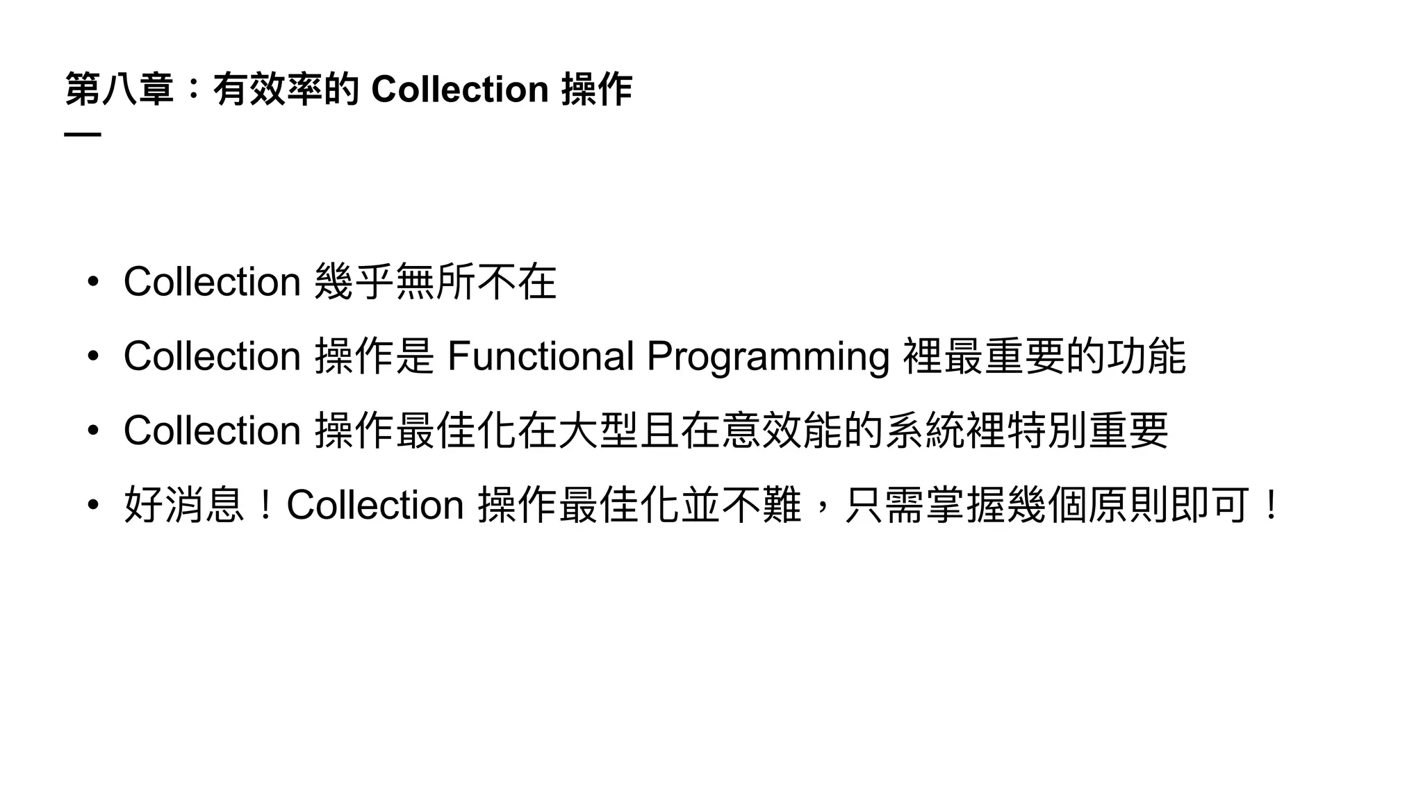 第八章：有效率的 Collection 操作
—
• Collection 幾乎無所不在
• Collection 操作是 Functional Programming 裡最重要的功能
• Collection 操作最佳化在⼤型且在意效能的系統裡特別重要
• 好消息！Collection 操作最佳化並不難，只需掌握幾個原則即可！
 