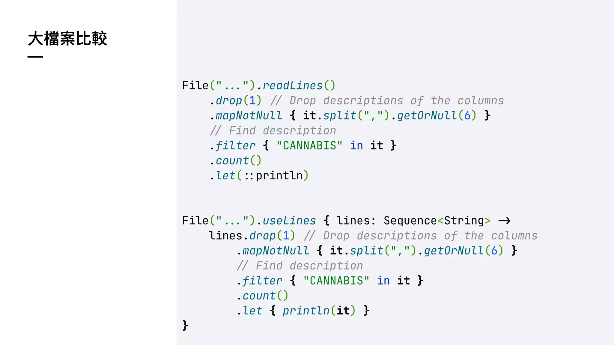 ⼤檔案比較
—
File("!!$").readLines()
.drop(1) !" Drop descriptions of the columns
.mapNotNull { it.split(",").getOrNull(6) }
!" Find description
.filter { "CANNABIS" in it }
.count()
.let(!%println)
File("!!$").useLines { lines: Sequence<String> !"
lines.drop(1) !" Drop descriptions of the columns
.mapNotNull { it.split(",").getOrNull(6) }
!" Find description
.filter { "CANNABIS" in it }
.count()
.let { println(it) }
}
 