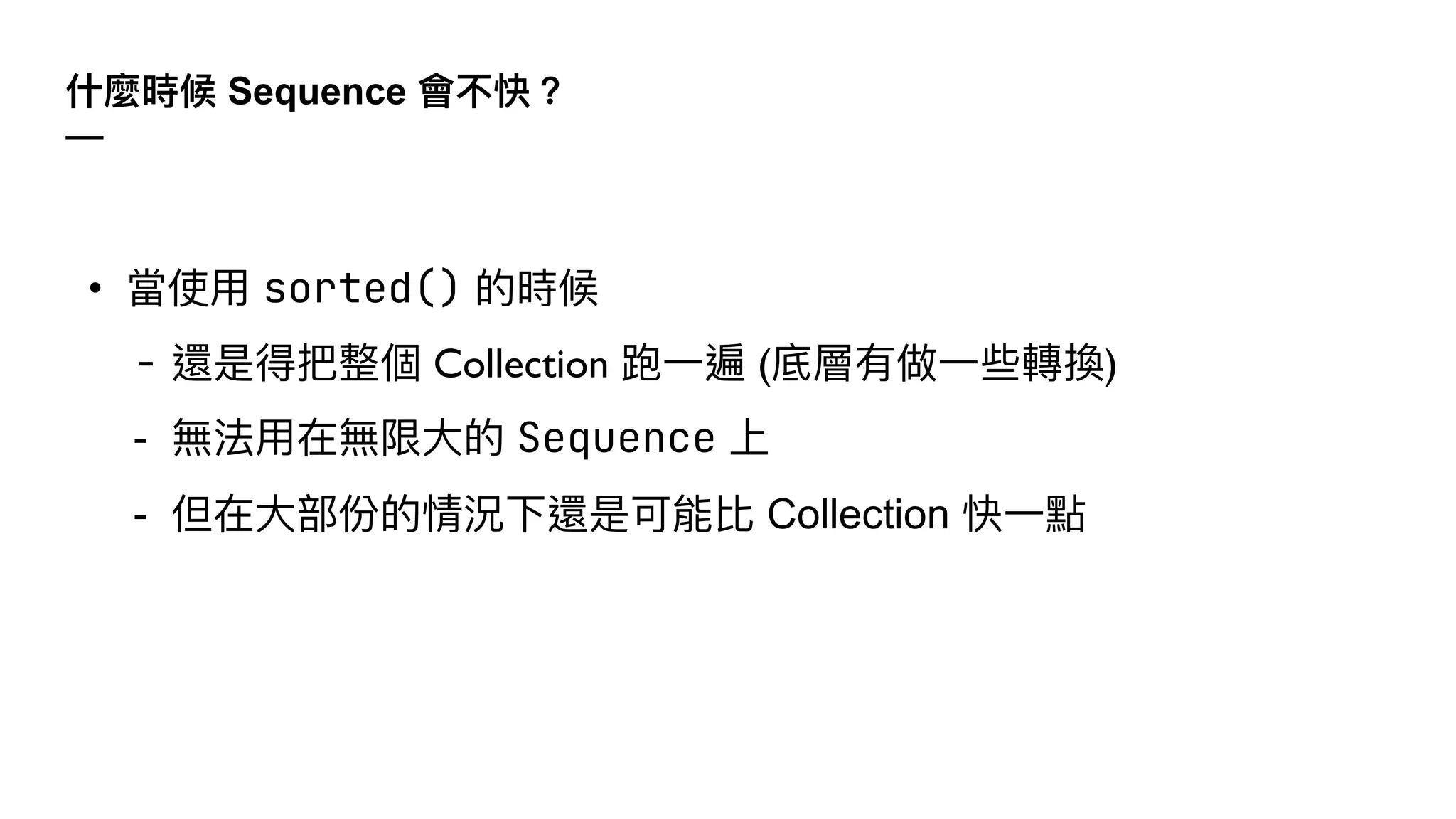 什麼時候 Sequence 會不快？
—
• 當使⽤ sorted() 的時候
- 還是得把整個 Collection 跑⼀遍 (底層有做⼀些轉換)
- 無法⽤在無限⼤的 Sequence 上
- 但在⼤部份的情況下還是可能比 Collection 快⼀點
 