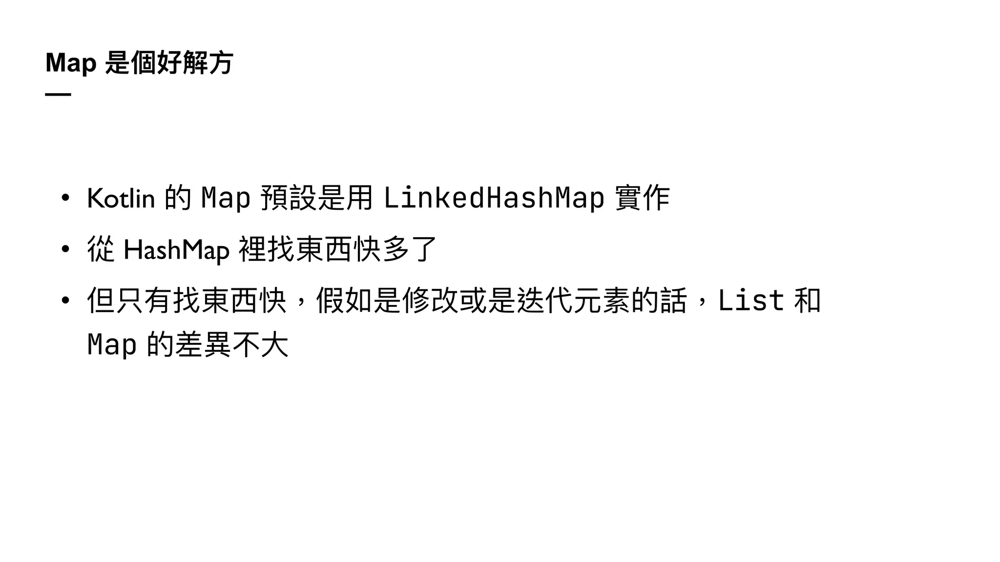 Map 是個好解⽅
—
• Kotlin 的 Map 預設是⽤ LinkedHashMap 實作
• 從 HashMap 裡找東⻄快多了
• 但只有找東⻄快，假如是修改或是迭代元素的話，List 和
Map 的差異不⼤
 