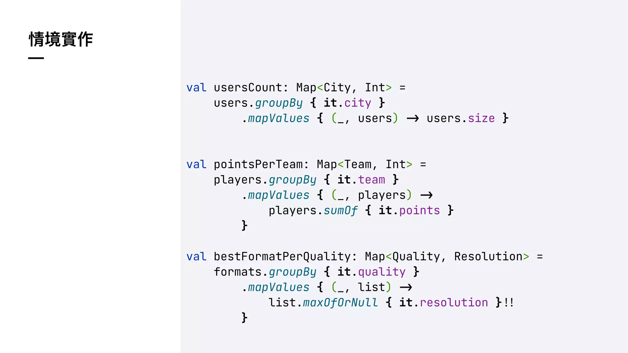 情境實作
—
val usersCount: Map<City, Int> =
users.groupBy { it.city }
.mapValues { (_, users) !" users.size }
val pointsPerTeam: Map<Team, Int> =
players.groupBy { it.team }
.mapValues { (_, players) !"
players.sumOf { it.points }
}
val bestFormatPerQuality: Map<Quality, Resolution> =
formats.groupBy { it.quality }
.mapValues { (_, list) !"
list.maxOfOrNull { it.resolution }!'
}
 