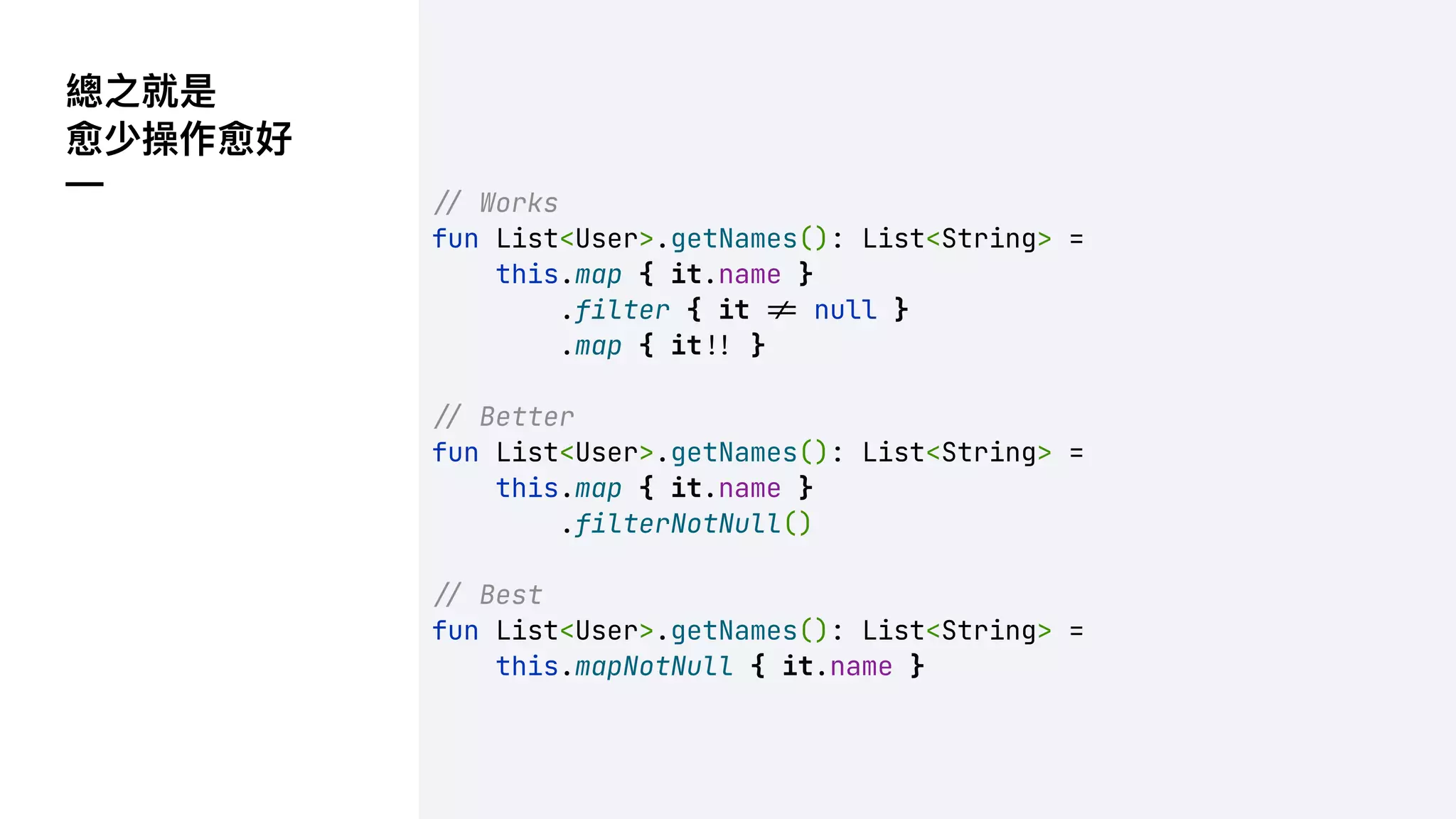 總之就是
愈少操作愈好
— !" Works
fun List<User>.getNames(): List<String> =
this.map { it.name }
.filter { it !* null }
.map { it!' }
!" Better
fun List<User>.getNames(): List<String> =
this.map { it.name }
.filterNotNull()
!" Best
fun List<User>.getNames(): List<String> =
this.mapNotNull { it.name }
 