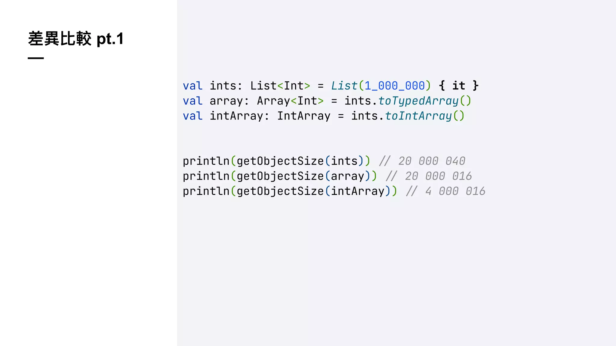 差異比較 pt.1
—
val ints: List<Int> = List(1_000_000) { it }
val array: Array<Int> = ints.toTypedArray()
val intArray: IntArray = ints.toIntArray()
println(getObjectSize(ints)) !" 20 000 040
println(getObjectSize(array)) !" 20 000 016
println(getObjectSize(intArray)) !" 4 000 016
 
