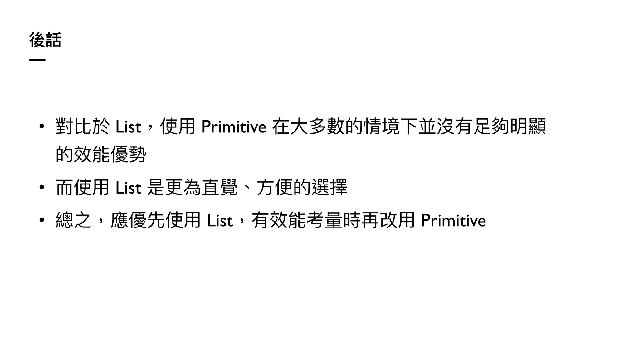 後話
—
• 對比於 List，使⽤ Primitive 在⼤多數的情境下並沒有⾜夠明顯
的效能優勢
• ⽽使⽤ List 是更為直覺、⽅便的選擇
• 總之，應優先使⽤ List，有效能考量時再改⽤ Primitive
 