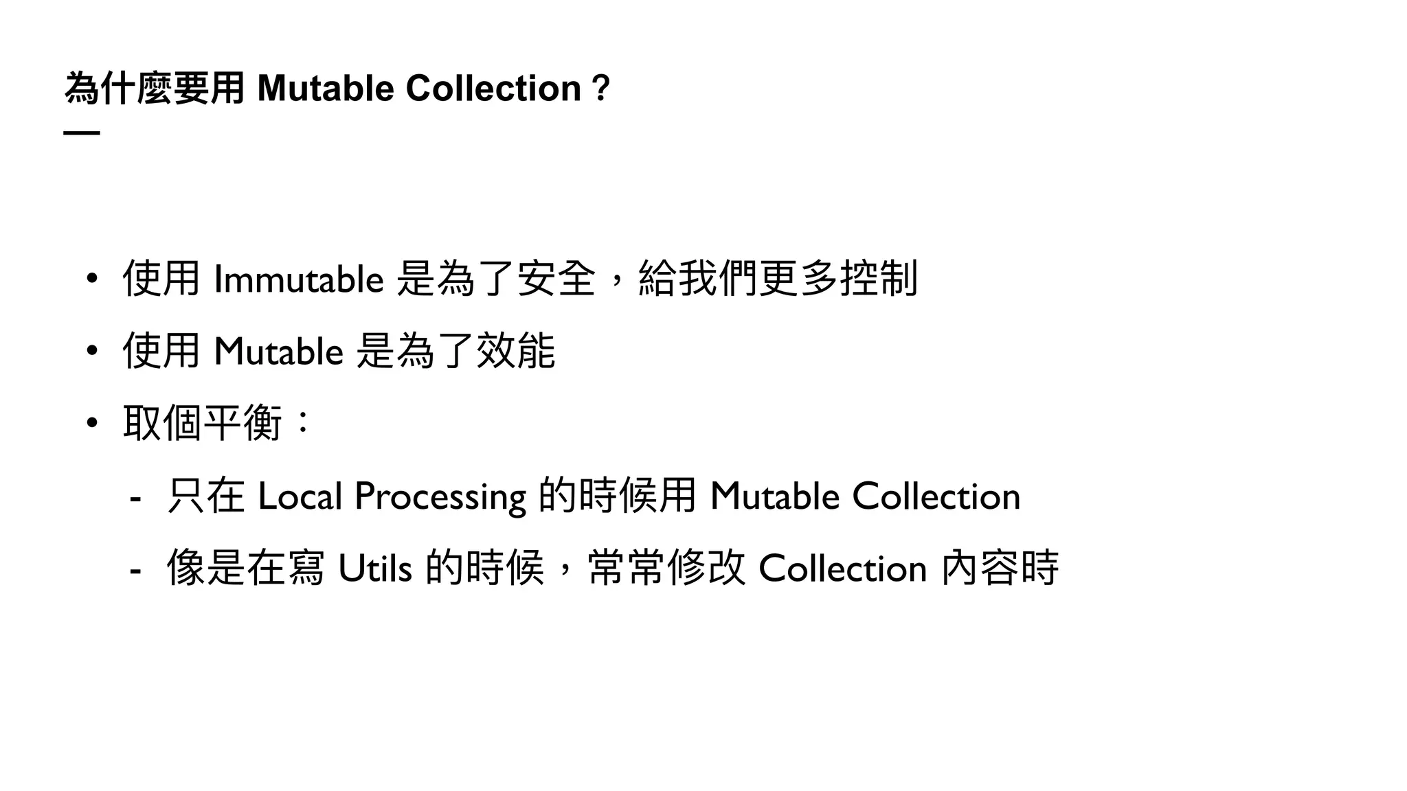 為什麼要⽤ Mutable Collection？
—
• 使⽤ Immutable 是為了安全，給我們更多控制
• 使⽤ Mutable 是為了效能
• 取個平衡：
- 只在 Local Processing 的時候⽤ Mutable Collection
- 像是在寫 Utils 的時候，常常修改 Collection 內容時
 
