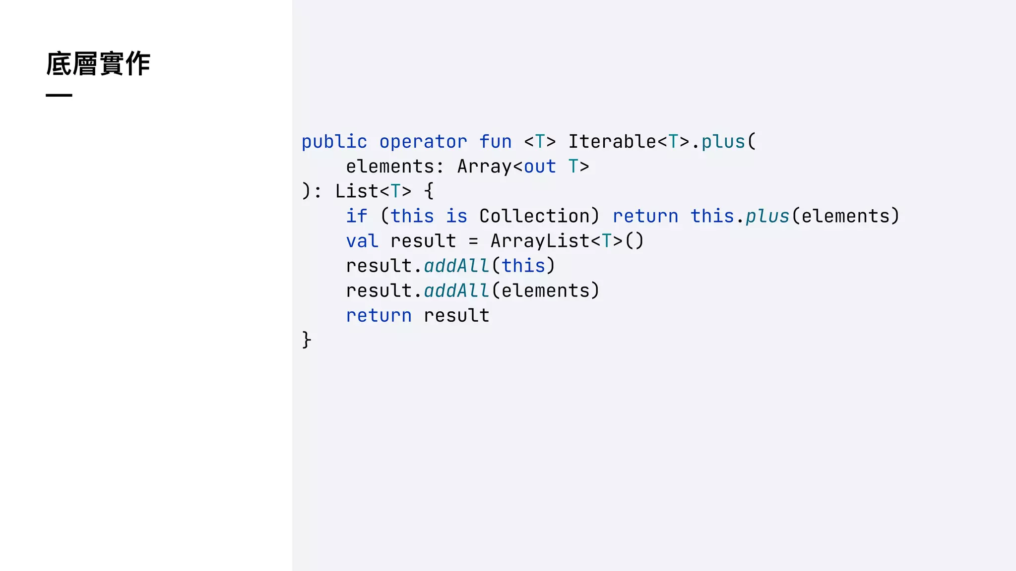 底層實作
—
public operator fun <T> Iterable<T>.plus(
elements: Array<out T>
): List<T> {
if (this is Collection) return this.plus(elements)
val result = ArrayList<T>()
result.addAll(this)
result.addAll(elements)
return result
}
 