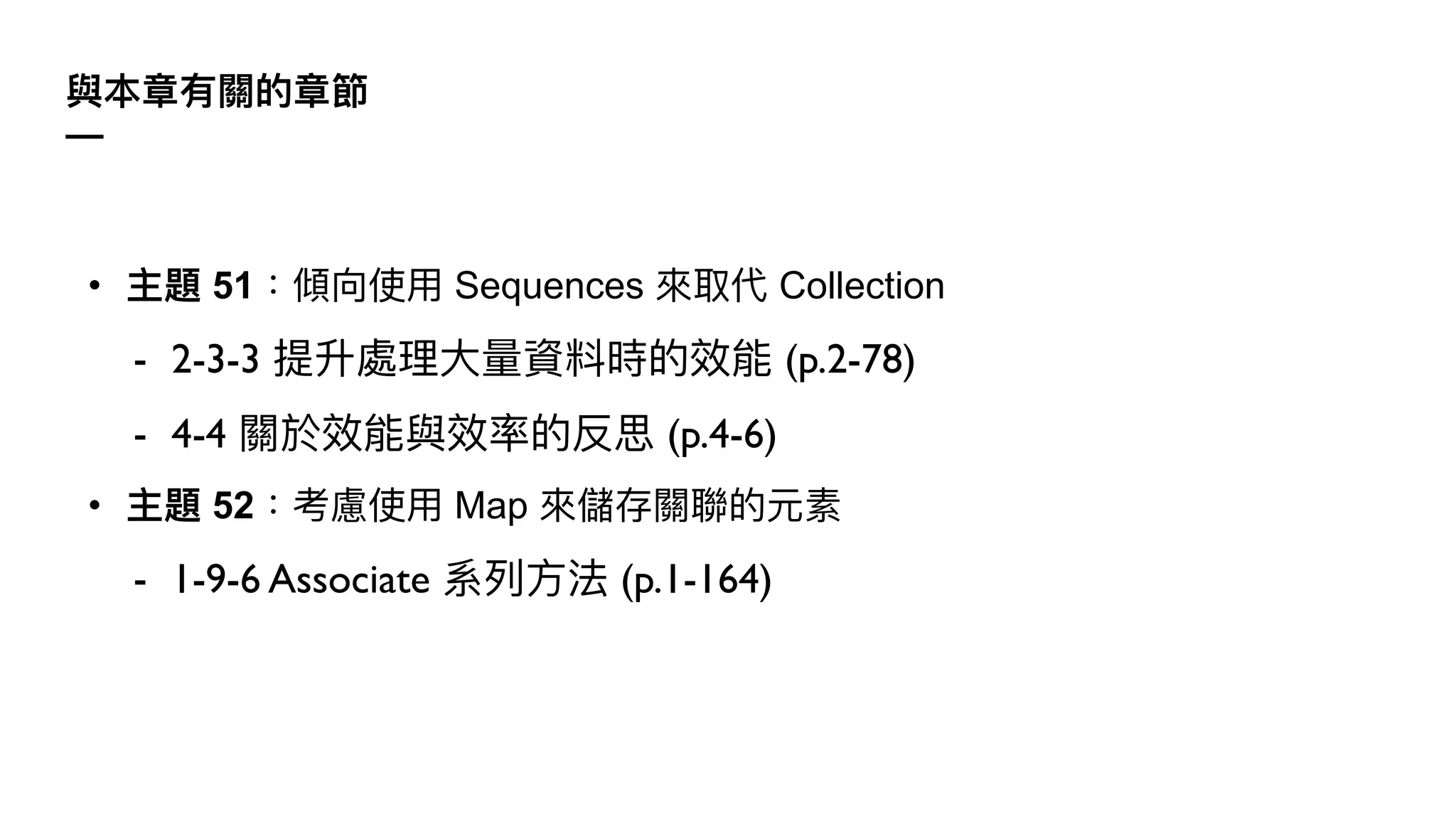 與本章有關的章節
—
• 主題 51：傾向使⽤ Sequences 來取代 Collection
- 2-3-3 提升處理⼤量資料時的效能 (p.2-78)
- 4-4 關於效能與效率的反思 (p.4-6)
• 主題 52：考慮使⽤ Map 來儲存關聯的元素
- 1-9-6 Associate 系列⽅法 (p.1-164)
 