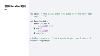 官網 Iterable 範例
—
val words = "The quick brown fox jumps over the lazy dog"
.split(" ")
val lengthsList =
words.filter {
it.length > 3
}.map {
it.length
}.take(4)
println("Lengths of first 4 words longer than 3 chars:")
println(lengthsList)
 