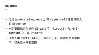 可以無限⼤
—
• 可⽤ generateSequence() 或 sequence() 產⽣無限⼤
的 Sequence
• ⼀定要⽤結束型操作 (如 take()、first()、find()、
indexOf()…等) 才可取回
• 注意！⽤ any()、all()、none() 前⼀定要有結束型操
作，以免進入無窮迴圈
 