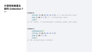 什麼時候會產⽣
新的 Collection？
—
numbers
.filter { it % 10 !" 0 } !" 1 collection here
.map { it * 2 } !" 1 collection here
.sum()
!" In total, 2 collections created under the hood
numbers
.asSequence()
.filter { it % 10 !" 0 }
.map { it * 2 }
.sum()
!" No collections created
 