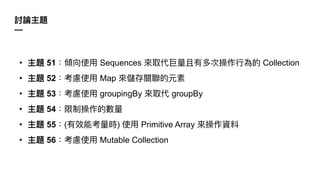 討論主題
—
• 主題 51：傾向使⽤ Sequences 來取代巨量且有多次操作⾏為的 Collection
• 主題 52：考慮使⽤ Map 來儲存關聯的元素
• 主題 53：考慮使⽤ groupingBy 來取代 groupBy
• 主題 54：限制操作的數量
• 主題 55：(有效能考量時) 使⽤ Primitive Array 來操作資料
• 主題 56：考慮使⽤ Mutable Collection
 