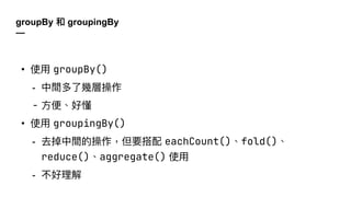 groupBy 和 groupingBy
—
• 使⽤ groupBy()
- 中間多了幾層操作
- ⽅便、好懂
• 使⽤ groupingBy()
- 去掉中間的操作，但要搭配 eachCount()、fold()、
reduce()、aggregate() 使⽤
- 不好理解
 