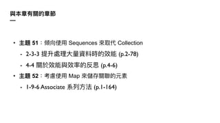 與本章有關的章節
—
• 主題 51：傾向使⽤ Sequences 來取代 Collection
- 2-3-3 提升處理⼤量資料時的效能 (p.2-78)
- 4-4 關於效能與效率的反思 (p.4-6)
• 主題 52：考慮使⽤ Map 來儲存關聯的元素
- 1-9-6 Associate 系列⽅法 (p.1-164)
 